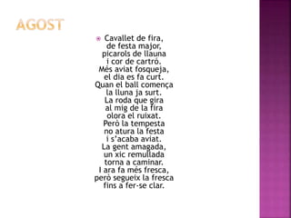  Cavallet de fira, 
de festa major, 
picarols de llauna 
i cor de cartró. 
Més aviat fosqueja, 
el dia es fa curt. 
Quan el ball comença 
la lluna ja surt. 
La roda que gira 
al mig de la fira 
olora el ruixat. 
Però la tempesta 
no atura la festa 
i s’acaba aviat. 
La gent amagada, 
un xic remullada 
torna a caminar. 
I ara fa més fresca, 
però segueix la fresca 
fins a fer-se clar. 
 
