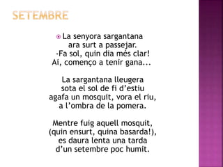  La senyora sargantana 
ara surt a passejar. 
-Fa sol, quin dia més clar! 
Ai, començo a tenir gana... 
La sargantana lleugera 
sota el sol de fi d’estiu 
agafa un mosquit, vora el riu, 
a l’ombra de la pomera. 
Mentre fuig aquell mosquit, 
(quin ensurt, quina basarda!), 
es daura lenta una tarda 
d’un setembre poc humit. 
 