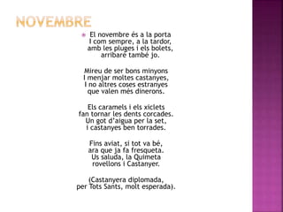  El novembre és a la porta 
I com sempre, a la tardor, 
amb les pluges i els bolets, 
arribaré també jo. 
Mireu de ser bons minyons 
I menjar moltes castanyes, 
I no altres coses estranyes 
que valen més dinerons. 
Els caramels i els xiclets 
fan tornar les dents corcades. 
Un got d’aigua per la set, 
i castanyes ben torrades. 
Fins aviat, si tot va bé, 
ara que ja fa fresqueta. 
Us saluda, la Quimeta 
rovellons i Castanyer. 
(Castanyera diplomada, 
per Tots Sants, molt esperada). 
 