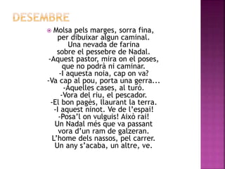  Molsa pels marges, sorra fina, 
per dibuixar algun caminal. 
Una nevada de farina 
sobre el pessebre de Nadal. 
-Aquest pastor, mira on el poses, 
que no podrà ni caminar. 
-I aquesta noia, cap on va? 
-Va cap al pou, porta una gerra... 
-Aquelles cases, al turó. 
-Vora del riu, el pescador. 
-El bon pagès, llaurant la terra. 
-I aquest ninot. Ve de l’espai! 
-Posa’l on vulguis! Això rai! 
Un Nadal més que va passant 
vora d’un ram de galzeran. 
L’home dels nassos, pel carrer. 
Un any s’acaba, un altre, ve. 
 