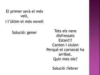 El primer serà el més 
vell, 
I l’últim el més novell 
Solució: gener Tots els nens 
disfressats 
Estan!!! 
Canten i xiulen 
Perquè el carnaval ha 
arribat. 
Quin mes sóc? 
Solució :febrer 
 