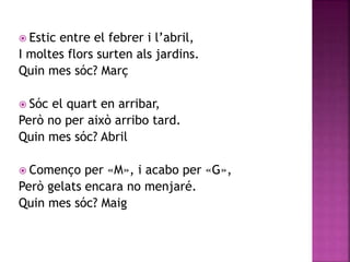  Estic entre el febrer i l’abril, 
I moltes flors surten als jardins. 
Quin mes sóc? Març 
 Sóc el quart en arribar, 
Però no per això arribo tard. 
Quin mes sóc? Abril 
 Començo per «M», i acabo per «G», 
Però gelats encara no menjaré. 
Quin mes sóc? Maig 
 