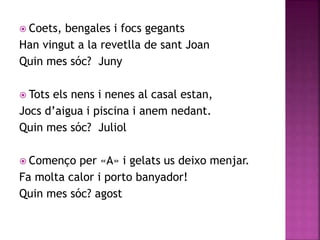  Coets, bengales i focs gegants 
Han vingut a la revetlla de sant Joan 
Quin mes sóc? Juny 
 Tots els nens i nenes al casal estan, 
Jocs d’aigua i piscina i anem nedant. 
Quin mes sóc? Juliol 
 Començo per «A» i gelats us deixo menjar. 
Fa molta calor i porto banyador! 
Quin mes sóc? agost 
 