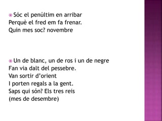  Sóc el penúltim en arribar 
Perquè el fred em fa frenar. 
Quin mes soc? novembre 
 Un de blanc, un de ros i un de negre 
Fan via dalt del pessebre. 
Van sortir d’orient 
I porten regals a la gent. 
Saps qui són? Els tres reis 
(mes de desembre) 
 