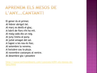 El gener és el primer. 
Al febrer abriga't bé. 
Al març es desfà el glaç. 
A l'abril de flors n'hi ha mil. 
Al maig cada dia un raig. 
Al juny l'estiu al puny. 
Al juliol amagat del sol. 
A l'agost a les nou és fosc. 
Al setembre la verema. 
A l'octubre cau la pluja. 
Al novembre castanyes al ventre. 
Al desembre gla i pessebre 
http://www.sortirambnens.com/cancons/4391-els-mesos-de-lany. 
html 
 