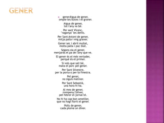  generAigua de gener, 
omple les bútes i el graner. 
Aigua de gener, 
tot l'any va bé. 
Per sant Vicenç, 
"raganya" les dents. 
Per Sant Antoni de gener, 
mitja palla i mig graner. 
Gener sec i abril mullat, 
molta palla i poc blat. 
Segons sia el gener, 
menjaràs el pa de l'any que ve. 
El gener és el més vertader, 
perquè és el primer. 
Si vols que sali bé, 
mata el porc pel gener. 
Per Sant Silvestre, 
per la porta o per la finestra. 
Pel gener, 
no siguis matiner. 
Per Sant Sebastià, 
una hora hi ha. 
Al mes de gener, 
s'empeny l'oliver, 
pel febrer el jornal té. 
No hi ha cap bon ametller, 
que no hagi florit el gener. 
Polls de gener, 
cada ploma un diner. 
 