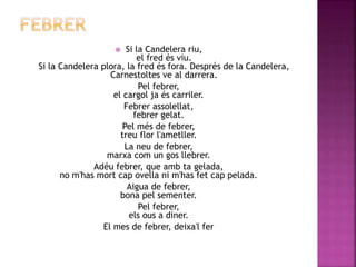  Si la Candelera riu, 
el fred és viu. 
Si la Candelera plora, la fred és fora. Després de la Candelera, 
Carnestoltes ve al darrera. 
Pel febrer, 
el cargol ja és carriler. 
Febrer assolellat, 
febrer gelat. 
Pel més de febrer, 
treu flor l'ametller. 
La neu de febrer, 
marxa com un gos llebrer. 
Adéu febrer, que amb ta gelada, 
no m'has mort cap ovella ni m'has fet cap pelada. 
Aigua de febrer, 
bona pel sementer. 
Pel febrer, 
els ous a diner. 
El mes de febrer, deixa'l fer 
 