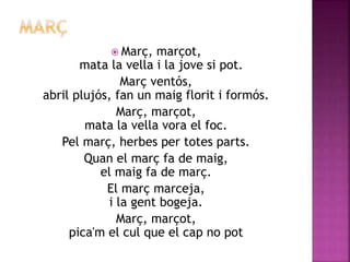  Març, marçot, 
mata la vella i la jove si pot. 
Març ventós, 
abril plujós, fan un maig florit i formós. 
Març, marçot, 
mata la vella vora el foc. 
Pel març, herbes per totes parts. 
Quan el març fa de maig, 
el maig fa de març. 
El març marceja, 
i la gent bogeja. 
Març, marçot, 
pica'm el cul que el cap no pot 
 