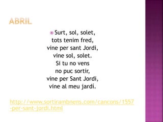  Surt, sol, solet, 
tots tenim fred, 
vine per sant Jordi, 
vine sol, solet. 
Si tu no vens 
no puc sortir, 
vine per Sant Jordi, 
vine al meu jardí. 
http://www.sortirambnens.com/cancons/1557 
-per-sant-jordi.html 
 