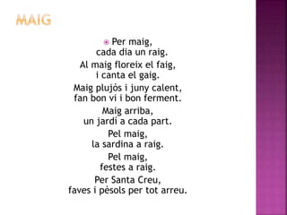  Per maig, 
cada dia un raig. 
Al maig floreix el faig, 
i canta el gaig. 
Maig plujós i juny calent, 
fan bon vi i bon ferment. 
Maig arriba, 
un jardí a cada part. 
Pel maig, 
la sardina a raig. 
Pel maig, 
festes a raig. 
Per Santa Creu, 
faves i pèsols per tot arreu. 
 