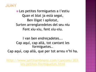  Les petites formiguetes a l’estiu 
Quan el blat ja està segat, 
Ben lligat i apilotat, 
Surten arrenglaredetes del seu niu 
Fent xiu-xiu, fent xiu-xiu. 
I van ben endreçadetes... 
Cap aquí, cap allà, tot cantant les 
formiguetes.. 
Cap aquí, cap allà, que per tot arreu n’hi ha. 
http://www.sortirambnens.com/cancons/303- 
les-petites-formiguetes.html 
 