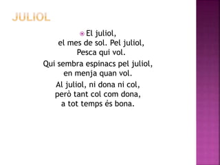  El juliol, 
el mes de sol. Pel juliol, 
Pesca qui vol. 
Qui sembra espinacs pel juliol, 
en menja quan vol. 
Al juliol, ni dona ni col, 
però tant col com dona, 
a tot temps és bona. 
 
