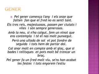  Pel gener comença l'any i els onze que 
falten fan que el fred no es senti tant. 
Els tres reis, majestuosos, passen per ciutats i 
viles i són sempre generosos. 
Amb la neu, si n'ha caigut, fem un ninot que 
ens contempla i té el nas molt punxegut. 
Però una ullada de sol el pot fondre de 
seguida i tots hem de portar dol. 
Cal anar molt en compte amb el glaç, que si 
bades i rellisques et pots molt bé trencar un 
braç. 
Pel gener fa un fred molt viu, se'ns han acabat 
les festes i tots enyorem l'estiu 
 