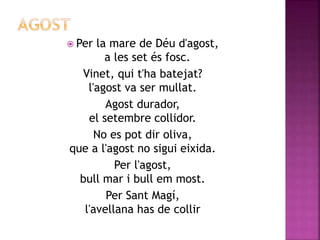  Per la mare de Déu d'agost, 
a les set és fosc. 
Vinet, qui t'ha batejat? 
l'agost va ser mullat. 
Agost durador, 
el setembre collidor. 
No es pot dir oliva, 
que a l'agost no sigui eixida. 
Per l'agost, 
bull mar i bull em most. 
Per Sant Magí, 
l'avellana has de collir 
 