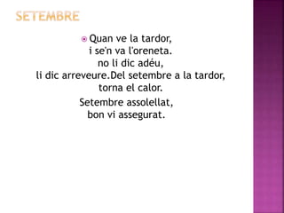  Quan ve la tardor, 
i se'n va l'oreneta. 
no li dic adéu, 
li dic arreveure.Del setembre a la tardor, 
torna el calor. 
Setembre assolellat, 
bon vi assegurat. 
 