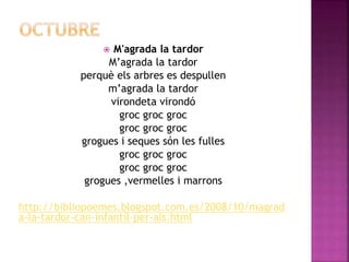  M'agrada la tardor 
M’agrada la tardor 
perquè els arbres es despullen 
m’agrada la tardor 
virondeta virondó 
groc groc groc 
groc groc groc 
grogues i seques són les fulles 
groc groc groc 
groc groc groc 
grogues ,vermelles i marrons 
http://bibliopoemes.blogspot.com.es/2008/10/magrad 
a-la-tardor-can-infantil-per-als.html 
 