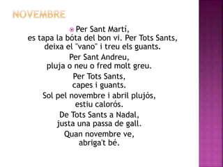  Per Sant Martí, 
es tapa la bóta del bon vi. Per Tots Sants, 
deixa el "vano" i treu els guants. 
Per Sant Andreu, 
pluja o neu o fred molt greu. 
Per Tots Sants, 
capes i guants. 
Sol pel novembre i abril plujós, 
estiu calorós. 
De Tots Sants a Nadal, 
justa una passa de gall. 
Quan novembre ve, 
abriga't bé. 
 