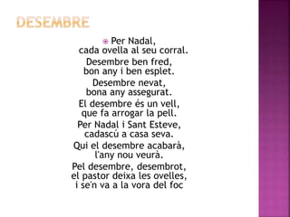  Per Nadal, 
cada ovella al seu corral. 
Desembre ben fred, 
bon any i ben esplet. 
Desembre nevat, 
bona any assegurat. 
El desembre és un vell, 
que fa arrogar la pell. 
Per Nadal i Sant Esteve, 
cadascú a casa seva. 
Qui el desembre acabarà, 
l'any nou veurà. 
Pel desembre, desembrot, 
el pastor deixa les ovelles, 
i se'n va a la vora del foc 
 
