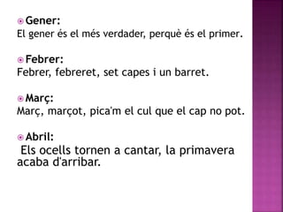 Gener: 
El gener és el més verdader, perquè és el primer. 
Febrer: 
Febrer, febreret, set capes i un barret. 
Març: 
Març, marçot, pica'm el cul que el cap no pot. 
 Abril: 
Els ocells tornen a cantar, la primavera 
acaba d'arribar. 
 