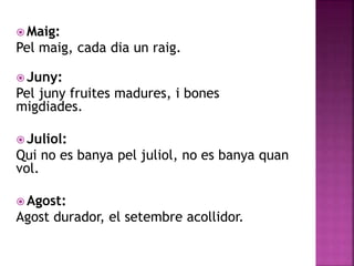 Maig: 
Pel maig, cada dia un raig. 
Juny: 
Pel juny fruites madures, i bones 
migdiades. 
 Juliol: 
Qui no es banya pel juliol, no es banya quan 
vol. 
 Agost: 
Agost durador, el setembre acollidor. 
 