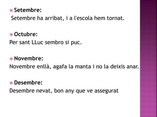  Setembre: 
Setembre ha arribat, i a l'escola hem tornat. 
 Octubre: 
Per sant LLuc sembro si puc. 
 Novembre: 
Novembre enllà, agafa la manta i no la deixis anar. 
 Desembre: 
Desembre nevat, bon any que ve assegurat 
 