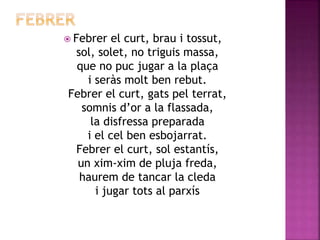  Febrer el curt, brau i tossut, 
sol, solet, no triguis massa, 
que no puc jugar a la plaça 
i seràs molt ben rebut. 
Febrer el curt, gats pel terrat, 
somnis d’or a la flassada, 
la disfressa preparada 
i el cel ben esbojarrat. 
Febrer el curt, sol estantís, 
un xim-xim de pluja freda, 
haurem de tancar la cleda 
i jugar tots al parxís 
 