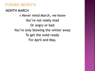 MONTH MARCH 
 Never mind March, we know 
You’re not really mad 
Or angry or bad 
You’re only blowing the winter away 
To get the wold ready 
For April and May. 
 