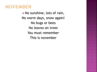 No sunshine, lots of rain, 
No worm days, snow again! 
No bugs or bees 
No leaves on trees 
You must remember 
This is november 
 