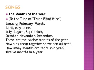  The Months of the Year 
 (To the Tune of "Three Blind Mice") 
January, February, March, 
April, May, June. 
July, August, September, 
October, November, December. 
These are the twelve months of the year. 
Now sing them together so we can all hear. 
How many months are there in a year? 
Twelve months in a year. 
 