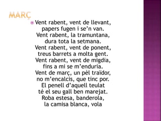  Vent rabent, vent de llevant, 
papers fugen i se’n van. 
Vent rabent, la tramuntana, 
dura tota la setmana. 
Vent rabent, vent de ponent, 
treus barrets a molta gent. 
Vent rabent, vent de migdia, 
fins a mi se m’enduria. 
Vent de març, un pèl traïdor, 
no m’encalcis, que tinc por. 
El penell d’aquell teulat 
té el seu gall ben marejat. 
Roba estesa, banderola, 
la camisa blanca, vola 
 