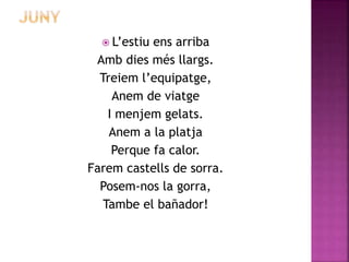  L’estiu ens arriba 
Amb dies més llargs. 
Treiem l’equipatge, 
Anem de viatge 
I menjem gelats. 
Anem a la platja 
Perque fa calor. 
Farem castells de sorra. 
Posem-nos la gorra, 
Tambe el bañador! 
 