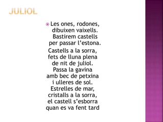  Les ones, rodones, 
dibuixen vaixells. 
Bastirem castells 
per passar l’estona. 
Castells a la sorra, 
fets de lluna plena 
de nit de juliol. 
Passa la gavina 
amb bec de petxina 
i ulleres de sol. 
Estrelles de mar, 
cristalls a la sorra, 
el castell s’esborra 
quan es va fent tard 
 