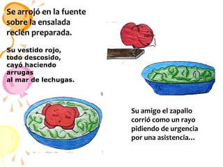 Se arrojó en la fuente
sobre la ensalada
recién preparada.
Su vestido rojo,
todo descosido,
cayó haciendo
arrugas
al mar de lechugas. 

Su amigo el zapallo
corrió como un rayo
pidiendo de urgencia
por una asistencia…

 