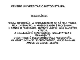 CENTRO UNIVERSITÁRIO METODISTA IPA DEMOCRÁTICA NESSA CONCEPÇÃO, A APRENDIZAGEM SE DÁ PELA TROCA,  PELA INTERAÇÃO. A APRENDIZAGEM É PROCESSUAL, E TANTO O PROFESSOR, QUANTO ALUNO, SÃO SUJEITOS ATIVOS. A AVALIAÇÃO É DIAGNÓSTICA, QUALITATIVA E PERMANENTE. O CONTROLE É SUBSTITUÍDO PELA NEGOCIAÇÃO. HÁ OPORTUNIDADE DE CRESCIMENTO, ONDE GANHAM AMBOS OS LADOS. SEMPRE. 