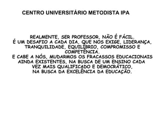 CENTRO UNIVERSITÁRIO METODISTA IPA REALMENTE, SER PROFESSOR, NÃO É FÁCIL. É UM DESAFIO A CADA DIA, QUE NOS EXIGE, LIDERANÇA, TRANQUILIDADE, EQUILÍBRIO, COMPROMISSO E COMPETÊNCIA. E CABE A NÓS, MUDARMOS OS FRACASSOS EDUCACIONAIS AINDA EXISTENTES, NA BUSCA DE UM ENSINO CADA  VEZ MAIS QUALIFICADO E DEMOCRÁTICO, NA BUSCA DA EXCELÊNCIA DA EDUCAÇÃO. 