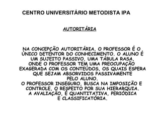 CENTRO UNIVERSITÁRIO METODISTA IPA AUTORITÁRIA NA CONCEPÇÃO AUTORITÁRIA, O PROFESSOR É O  ÚNICO DETENTOR DO CONHECIMENTO. O ALUNO É UM SUJEITO PASSIVO, UMA TÁBULA RASA, ONDE O PROFESSOR TEM UMA PREOCUPAÇÃO  EXAGERADA COM OS CONTEÚDOS, OS QUAIS ESPERA QUE SEJAM ABSORVIDOS PASSIVAMENTE PELO ALUNO. O PROFESSOR INSEGURO, BUSCA NA IMPOSIÇÃO E  CONTROLE, O RESPEITO POR SUA HIERARQUIA. A AVALIAÇÃO, É QUANTITATIVA, PERIÓDICA E CLASSIFICATÓRIA. 