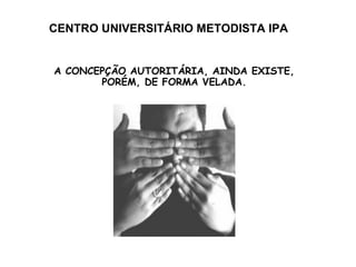 CENTRO UNIVERSITÁRIO METODISTA IPA A CONCEPÇÃO AUTORITÁRIA, AINDA EXISTE, PORÉM, DE FORMA VELADA. 