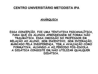 CENTRO UNIVERSITÁRIO METODISTA IPA ANÁRQUICA ESSA CONCEPÇÃO, FOI UMA TENTATIVA PSICANALÍTICA, PARA QUE OS ALUNOS APRENDESSEM DE FORMA NÃO TRAUMÁTICA. ESSA OMISSÃO DO PROFESSOR EM  RELAÇÃO AO ALUNO, SEM INCENTIVO, SEM INTERAÇÃO, MARCADO PELA INDIFERENÇA, TEM A AVALIAÇÃO COMO FORMATIVA, ALIANDO-A AO PERÍODO PÓS-ESCOLA. A DIDÁTICA CONSISTE EM NÃO UTILIZAR QUALQUER  DIDÁTICA. 