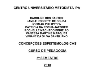 CENTRO UNIVERSITÁRIO METODISTA IPA CONCEPÇÕES ESPISTEMOLÓGICAS CURSO DE PEDAGOGIA 5º SEMESTRE 2010 CAROLINE DOS SANTOS JAMILE ROSSETTI DE SOUZA JOSIMAR PHILIPPSEN PATRÍCIA DA ROCHA JAEGGER ROCHELLE MACHADO PINHEIRO VANESSA MARTINS MARQUES VIVIANE DA SILVA SANTILIANO 