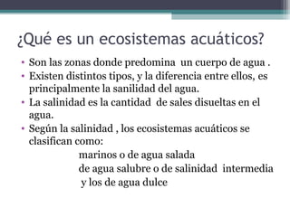 ¿Qué es un ecosistemas acuáticos?
• Son las zonas donde predomina un cuerpo de agua .
• Existen distintos tipos, y la diferencia entre ellos, es
  principalmente la sanilidad del agua.
• La salinidad es la cantidad de sales disueltas en el
  agua.
• Según la salinidad , los ecosistemas acuáticos se
  clasifican como:
              marinos o de agua salada
              de agua salubre o de salinidad intermedia
              y los de agua dulce
 