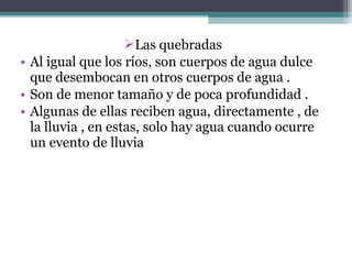 Las quebradas
• Al igual que los ríos, son cuerpos de agua dulce
  que desembocan en otros cuerpos de agua .
• Son de menor tamaño y de poca profundidad .
• Algunas de ellas reciben agua, directamente , de
  la lluvia , en estas, solo hay agua cuando ocurre
  un evento de lluvia
 