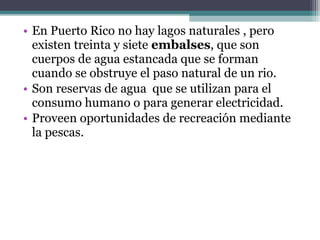 • En Puerto Rico no hay lagos naturales , pero
  existen treinta y siete embalses, que son
  cuerpos de agua estancada que se forman
  cuando se obstruye el paso natural de un rio.
• Son reservas de agua que se utilizan para el
  consumo humano o para generar electricidad.
• Proveen oportunidades de recreación mediante
  la pescas.
 