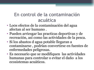 En control de la contaminación
               acuática
• Lo0s efectos de la contaminación del agua
  afectan al ser humano .
• Pueden arriesgar las practicas deportivas y de
  recreación, así como las actividades de la pesca.
• Si los abastos d agua potable llegaran a
  contaminarse , podrían convertirse en fuentes de
  enfermedades peligrosas.
• Es necesario que se modifiquen las actividades
  humanas para controlar o evitar el daño a los
  ecosistemas acuáticos.
 
