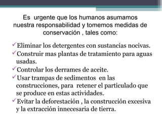 Es urgente que los humanos asumamos
nuestra responsabilidad y tomemos medidas de
          conservación , tales como:
Eliminar los detergentes con sustancias nocivas.
Construir mas plantas de tratamiento para aguas
 usadas.
Controlar los derrames de aceite.
Usar trampas de sedimentos en las
 construcciones, para retener el particulado que
 se produce en estas actividades.
Evitar la deforestación , la construcción excesiva
 y la extracción innecesaria de tierra.
 
