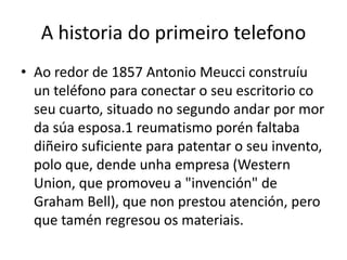 A historia do primeiro telefono
• Ao redor de 1857 Antonio Meucci construíu
un teléfono para conectar o seu escritorio co
seu cuarto, situado no segundo andar por mor
da súa esposa.1 reumatismo porén faltaba
diñeiro suficiente para patentar o seu invento,
polo que, dende unha empresa (Western
Union, que promoveu a "invención" de
Graham Bell), que non prestou atención, pero
que tamén regresou os materiais.

 