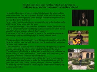 In what ways does your media product use, develop or challenge forms and conventions of real media products?-In music videos there is always a clear link between the lyrics and the video, sometimes they are expressed through props and the setting, and sometime the artist expresses them through their facial expression and the way they move their body-In my video I use the artist to put across the lyrics, by having her smile, and look sad when it fits with the lyrics.-In faster paced songs a shaky camera movement can fit, but in this one I had to be careful when I was filming and make sure every short flowed smoothly without shaking where I didnt want it. I made use of high and low angles to show in the song when the artist was feeling happy about being single or feeling sad and small.-The genre of my video is country/pop, this genre is usually portrayed by the artist on their own, or with few other people singing their song with the main instrument used. -I have replicated this in my video and have my artist playing the guitar in some shots, and the others of her singing/acting out the lyrics.-The video was edited to be at a slow pace to suit the genre and song but a wide variety of shots were used so I could show both the country and pop genre and create a balance between the two.-Like most slow country songs I have edited my video to a slow pace to suit the song, this was harder to make the lip syncing in time with the lyrics, but with carful timing I managed to put it in time. Jewels video for this song was also edited to a similar pace and I wanted to keep this element in the video.