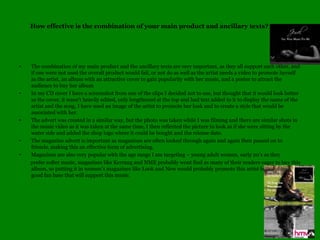 How effective is the combination of your main product and ancillary texts?The combination of my main product and the ancillary texts are very important, as they all support each other, and if one were not used the overall product would fail, or not do as well as the artist needs a video to promote herself as the artist, an album with an attractive cover to gain popularity with her music, and a poster to attract the audience to buy her albumIn my CD cover I have a screenshot from one of the clips I decided not to use, but thought that it would look better as the cover, it wasnt heavily edited, only lengthened at the top and had text added to it to display the name of the artist and the song, I have used an image of the artist to promote her look and to create a style that would be associated with her.The advert was created in a similar way, but the photo was taken while I was filming and there are similar shots in the music video as it was taken at the same time, I then reflected the picture to look as if she were sitting by the water side and added the shop logo where it could be bought and the release date.The magazine advert is important as magazines are often looked through again and again then passed on to friends, making this an effective form of advertising.Magazines are also very popular with the age range I am targeting C young adult women, early 20s as they         prefer softer music, magazines like Kerrang and NME probably wont find as many of their readers eager to buy this album, so putting it in women's magazines like Look and New would probably promote this artist better and find a good fan base that will support this music.