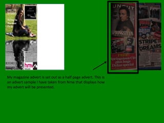 My magazine advert is set out as a half page advert. This is an advert sample I have taken from Nme that displays how my advert will be presented.