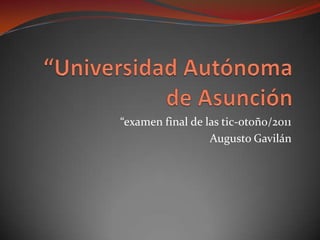 “Universidad Autónoma de Asunción “examen final de las tic-otoño/2011 Augusto Gavilán  
