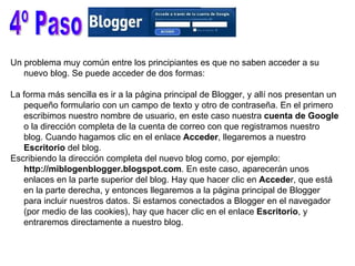 4º Paso Un problema muy común entre los principiantes es que no saben acceder a su nuevo blog. Se puede acceder de dos formas:  La forma más sencilla es ir a la página principal de Blogger, y allí nos presentan un pequeño formulario con un campo de texto y otro de contraseña. En el primero escribimos nuestro nombre de usuario, en este caso nuestra  cuenta de Google  o la dirección completa de la cuenta de correo con que registramos nuestro blog. Cuando hagamos clic en el enlace  Acceder , llegaremos a nuestro  Escritorio  del blog.  Escribiendo la dirección completa del nuevo blog como, por ejemplo:  http://miblogenblogger.blogspot.com . En este caso, aparecerán unos enlaces en la parte superior del blog. Hay que hacer clic en  Accede r, que está en la parte derecha, y entonces llegaremos a la página principal de Blogger para incluir nuestros datos. Si estamos conectados a Blogger en el navegador (por medio de las cookies), hay que hacer clic en el enlace  Escritorio , y entraremos directamente a nuestro blog.  